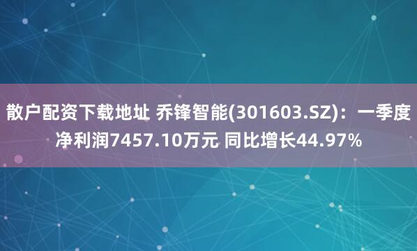 散户配资下载地址 乔锋智能(301603.SZ)：一季度净利润7457.10万元 同比增长44.97%