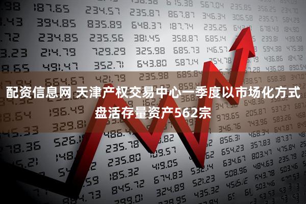配资信息网 天津产权交易中心一季度以市场化方式盘活存量资产562宗
