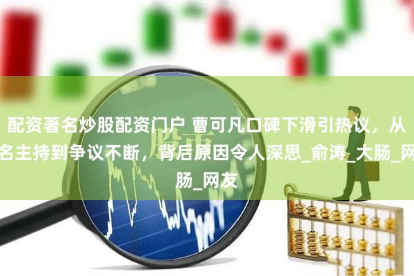 配资著名炒股配资门户 曹可凡口碑下滑引热议，从知名主持到争议不断，背后原因令人深思_俞涛_大肠_网友