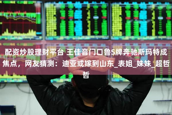 配资炒股理财平台 王佳音门口鲁S牌奔驰斯玛特成焦点，网友猜测：迪亚或嫁到山东_表姐_妹妹_超哲