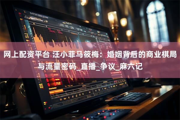 网上配资平台 汪小菲马筱梅：婚姻背后的商业棋局与流量密码_直播_争议_麻六记