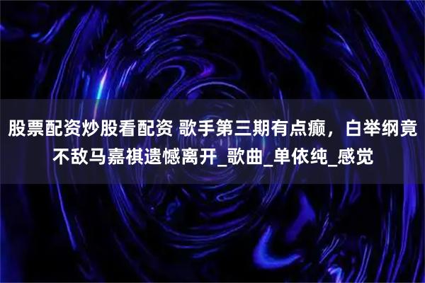 股票配资炒股看配资 歌手第三期有点癫，白举纲竟不敌马嘉祺遗憾离开_歌曲_单依纯_感觉