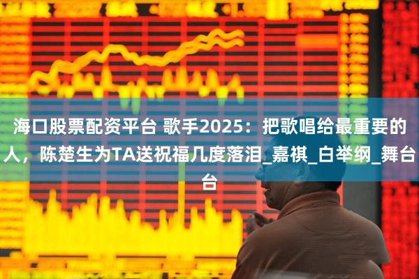 海口股票配资平台 歌手2025：把歌唱给最重要的人，陈楚生为TA送祝福几度落泪_嘉祺_白举纲_舞台