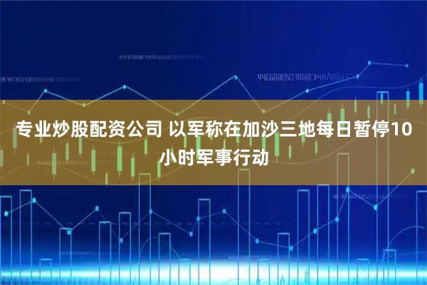 专业炒股配资公司 以军称在加沙三地每日暂停10小时军事行动