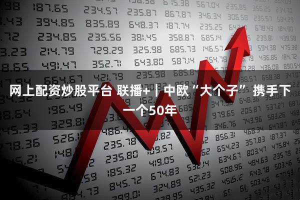 网上配资炒股平台 联播+｜中欧“大个子” 携手下一个50年