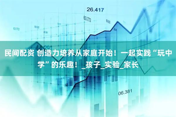 民间配资 创造力培养从家庭开始！一起实践“玩中学”的乐趣！_孩子_实验_家长