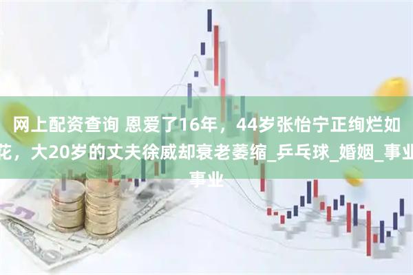 网上配资查询 恩爱了16年，44岁张怡宁正绚烂如花，大20岁的丈夫徐威却衰老萎缩_乒乓球_婚姻_事业