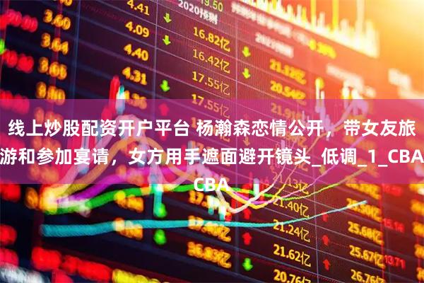 线上炒股配资开户平台 杨瀚森恋情公开，带女友旅游和参加宴请，女方用手遮面避开镜头_低调_1_CBA