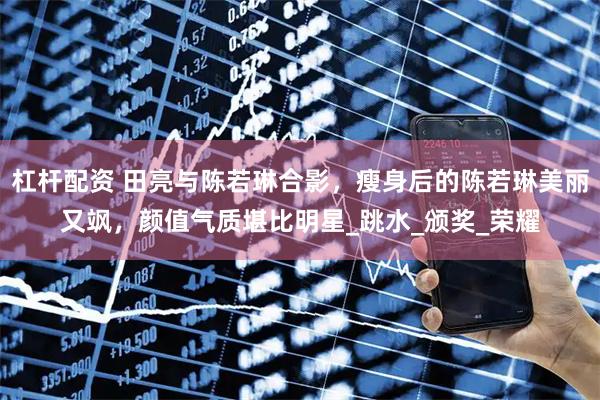 杠杆配资 田亮与陈若琳合影，瘦身后的陈若琳美丽又飒，颜值气质堪比明星_跳水_颁奖_荣耀