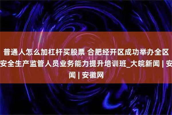普通人怎么加杠杆买股票 合肥经开区成功举办全区基层安全生产监管人员业务能力提升培训班_大皖新闻 | 安徽网