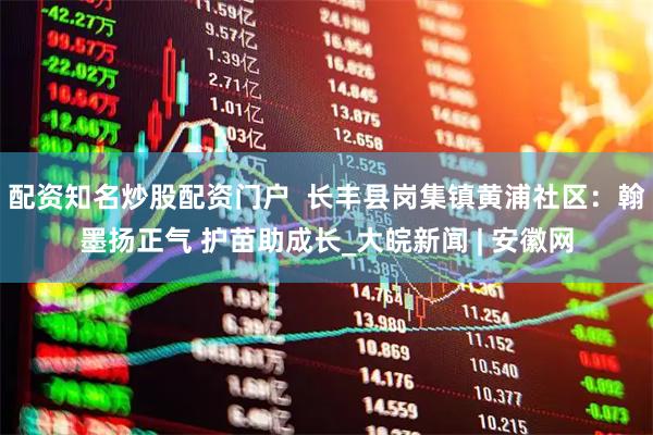 配资知名炒股配资门户  长丰县岗集镇黄浦社区：翰墨扬正气 护苗助成长_大皖新闻 | 安徽网