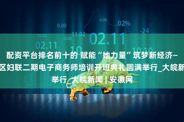 配资平台排名前十的 赋能“她力量”筑梦新经济——合肥经开区妇联二期电子商务师培训开班典礼圆满举行_大皖新闻 | 安徽网
