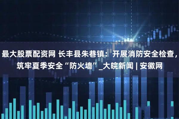 最大股票配资网 长丰县朱巷镇：开展消防安全检查，筑牢夏季安全“防火墙”_大皖新闻 | 安徽网