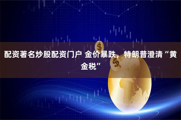 配资著名炒股配资门户 金价暴跌，特朗普澄清“黄金税”