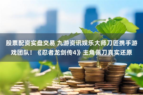 股票配资实盘交易 九游资讯娱乐大师刀匠携手游戏团队!《忍者龙剑传4》主角佩刀真实还原