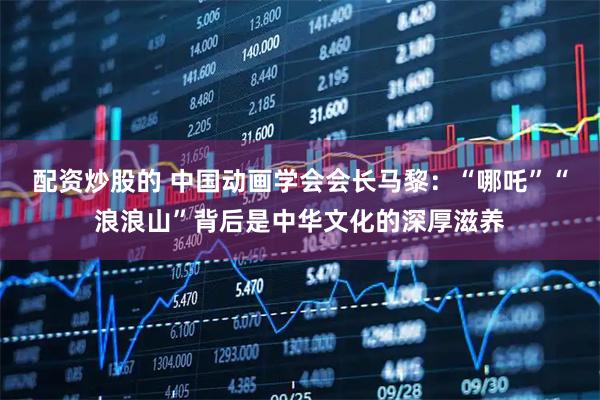 配资炒股的 中国动画学会会长马黎:“哪吒”“浪浪山”背后是中华文化的深厚滋养