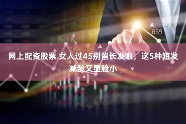 网上配资股票 女人过45别留长发啦,这5种短发减龄又显脸小