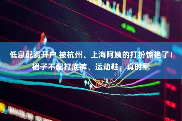 低息配资开户 被杭州、上海阿姨的打扮惊艳了!裙子不配打底裤、运动鞋,真时髦