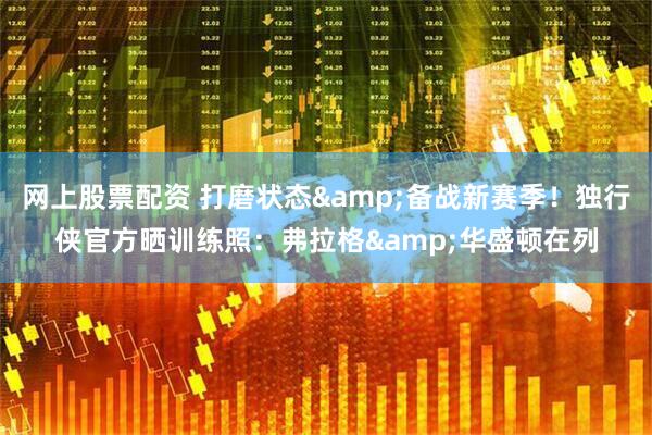 网上股票配资 打磨状态&备战新赛季！独行侠官方晒训练照：弗拉格&华盛顿在列